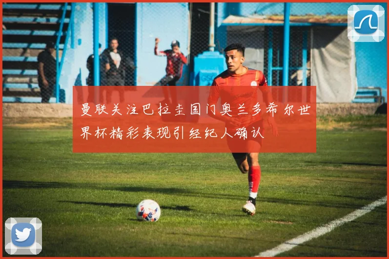 曼联关注巴拉圭国门奥兰多希尔世界杯精彩表现引经纪人确认