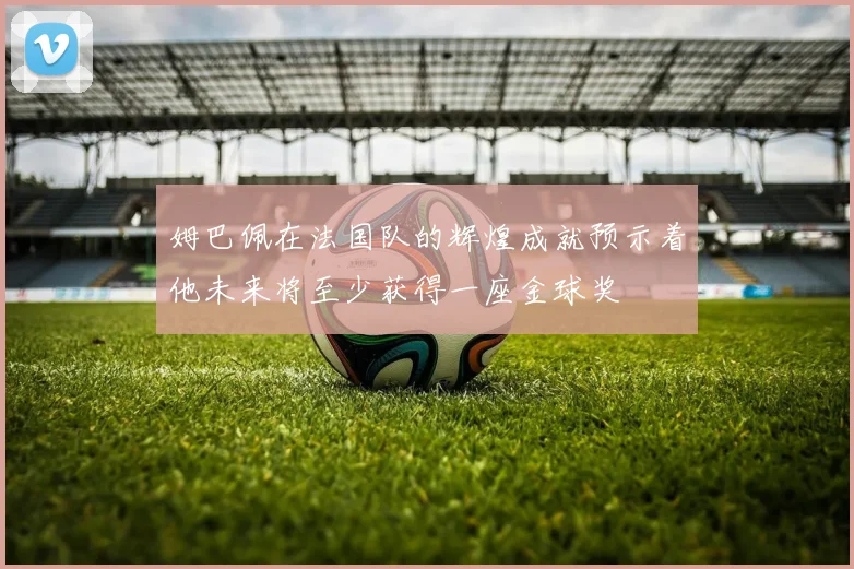 姆巴佩在法国队的辉煌成就预示着他未来将至少获得一座金球奖