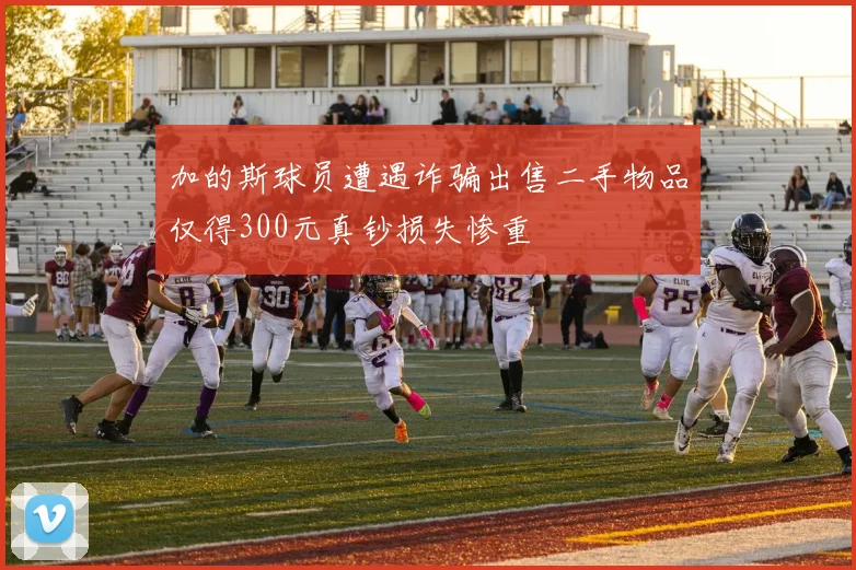 加的斯球员遭遇诈骗出售二手物品仅得300元真钞损失惨重