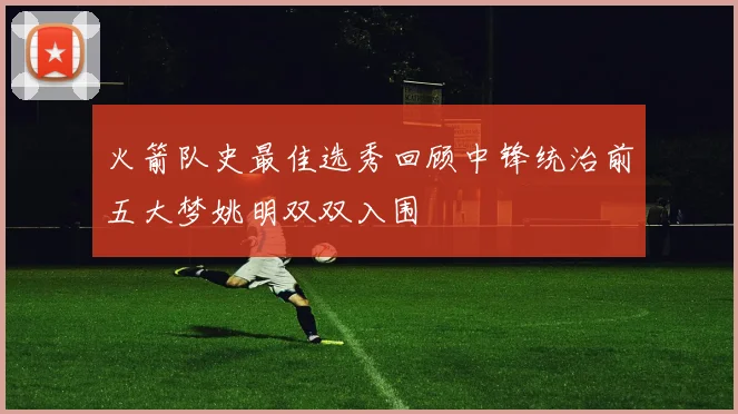 火箭队史最佳选秀回顾中锋统治前五大梦姚明双双入围