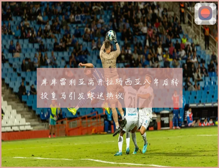 库库雷利亚离开拉玛西亚八年后转投皇马引发球迷热议