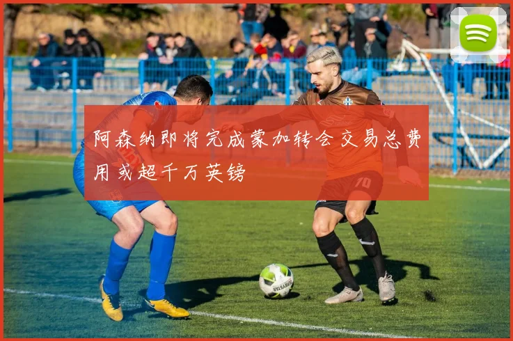 阿森纳即将完成蒙加转会交易总费用或超千万英镑