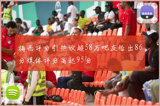 梅西评分引热议超58万吧友给出86分媒体评分高达95分