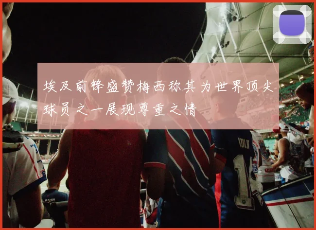 埃及前锋盛赞梅西称其为世界顶尖球员之一展现尊重之情