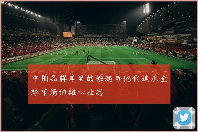 中国品牌库里的崛起与他们追求全球市场的雄心壮志