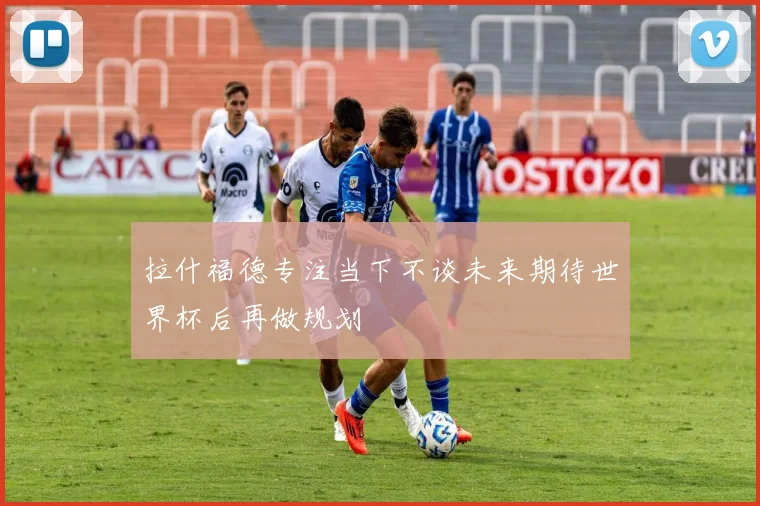 拉什福德专注当下不谈未来期待世界杯后再做规划