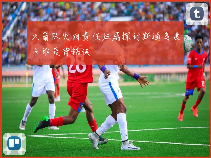 火箭队失利责任归属探讨斯通乌度卡谁是背锅侠