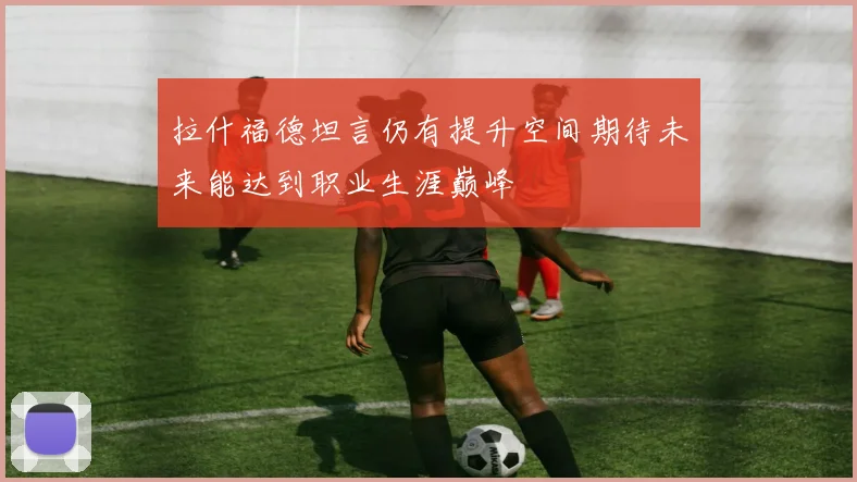 拉什福德坦言仍有提升空间期待未来能达到职业生涯巅峰