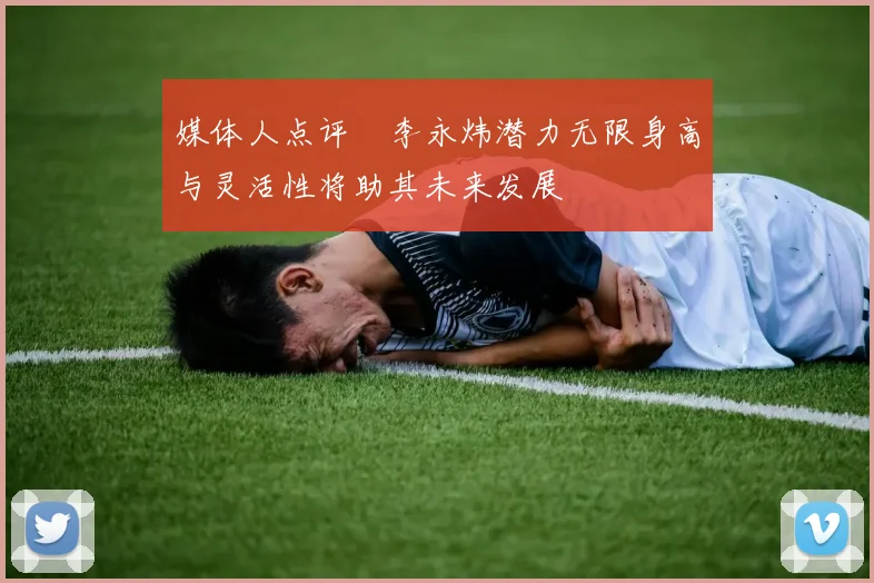 媒体人点评偰李永炜潜力无限身高与灵活性将助其未来发展
