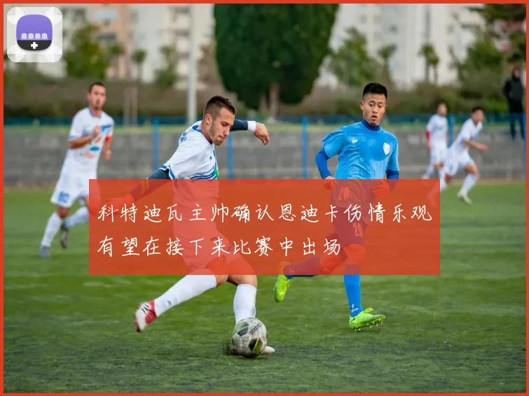科特迪瓦主帅确认恩迪卡伤情乐观有望在接下来比赛中出场
