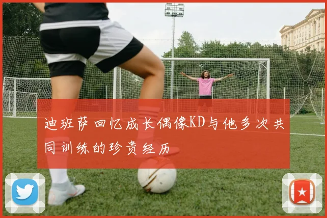 迪班萨回忆成长偶像KD与他多次共同训练的珍贵经历