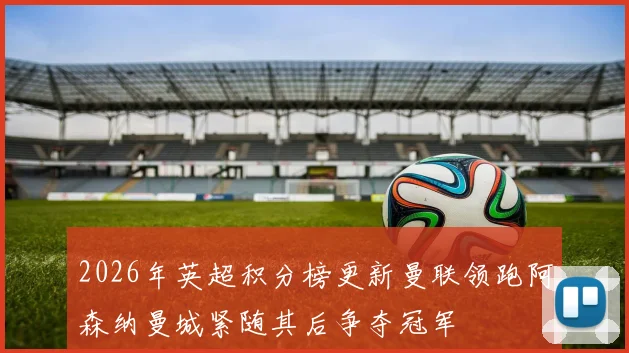 2026年英超积分榜更新曼联领跑阿森纳曼城紧随其后争夺冠军