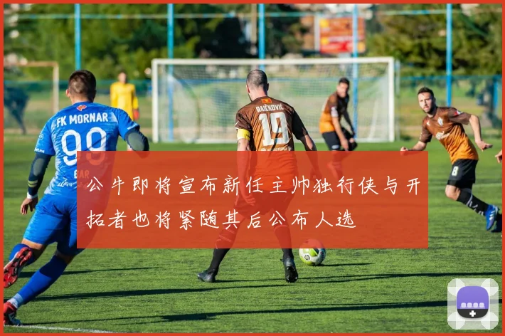 公牛即将宣布新任主帅独行侠与开拓者也将紧随其后公布人选