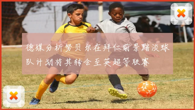 德媒分析努贝尔在拜仁前景黯淡球队计划将其转会至英超等联赛