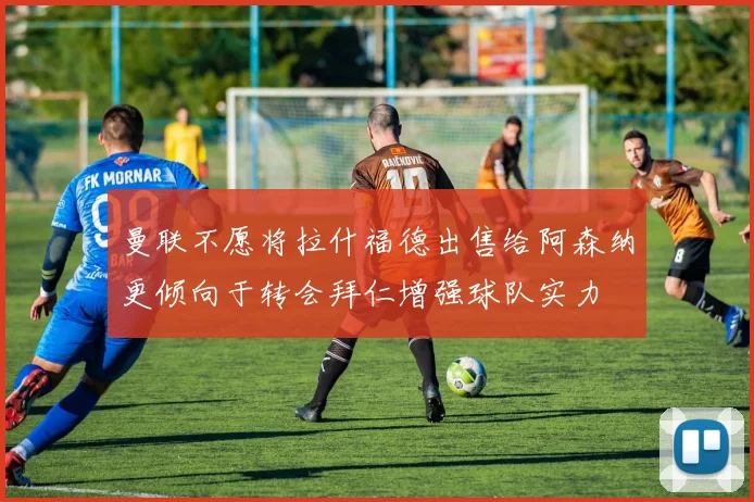 曼联不愿将拉什福德出售给阿森纳更倾向于转会拜仁增强球队实力