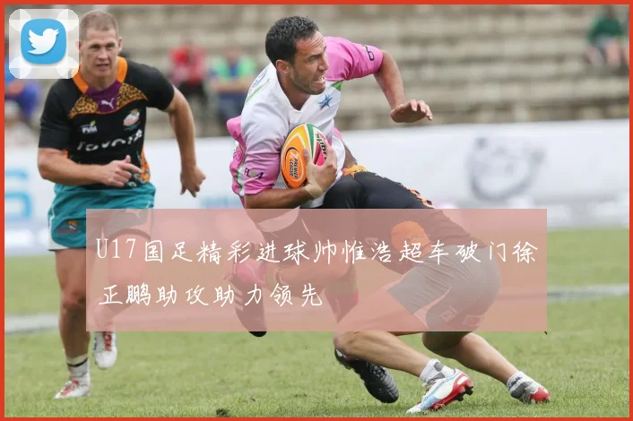 U17国足精彩进球帅惟浩超车破门徐正鹏助攻助力领先
