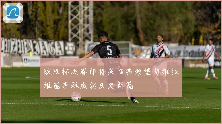 欧联杯决赛即将来临弗赖堡与维拉谁能夺冠成就历史新篇