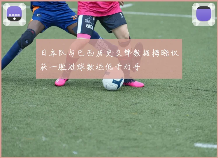 日本队与巴西历史交锋数据揭晓仅获一胜进球数远低于对手