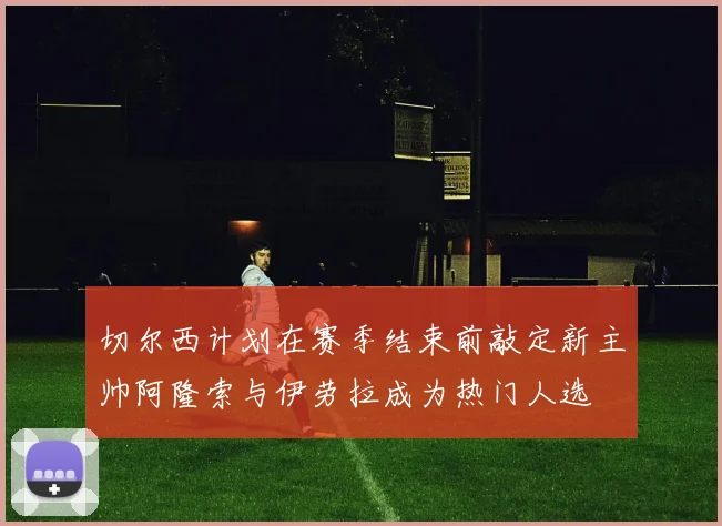 切尔西计划在赛季结束前敲定新主帅阿隆索与伊劳拉成为热门人选