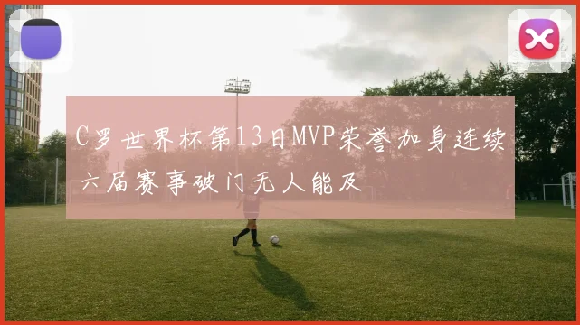 C罗世界杯第13日MVP荣誉加身连续六届赛事破门无人能及