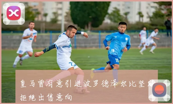 皇马曾有意引进波罗德泽尔比坚定拒绝出售意向